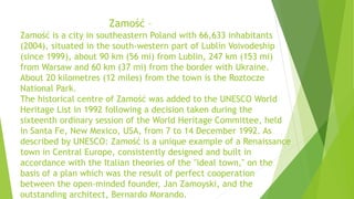 Zamość –
Zamość is a city in southeastern Poland with 66,633 inhabitants
(2004), situated in the south-western part of Lublin Voivodeship
(since 1999), about 90 km (56 mi) from Lublin, 247 km (153 mi)
from Warsaw and 60 km (37 mi) from the border with Ukraine.
About 20 kilometres (12 miles) from the town is the Roztocze
National Park.
The historical centre of Zamość was added to the UNESCO World
Heritage List in 1992 following a decision taken during the
sixteenth ordinary session of the World Heritage Committee, held
in Santa Fe, New Mexico, USA, from 7 to 14 December 1992. As
described by UNESCO: Zamość is a unique example of a Renaissance
town in Central Europe, consistently designed and built in
accordance with the Italian theories of the "ideal town," on the
basis of a plan which was the result of perfect cooperation
between the open-minded founder, Jan Zamoyski, and the
outstanding architect, Bernardo Morando.
 