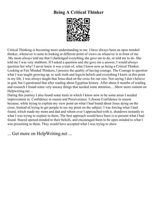 Being A Critical Thinker
Critical Thinking is becoming more understanding to me. I have always been an open minded
thinker, whenever it came to looking at different point of views on whatever is in front of me
.My mom always told me that I challenged everything she gave me to do, or told me to do. She
told me I was very stubborn. If I asked a question and she gave me a answer, I would always
question her why! I never knew it was a trait of, what I know now as being a Critical Thinker.
Looking at Fair Minded Thinkers, I possess the quality of having courage. The Courage to question
what I was taught growing up, to seek truth and logicin beliefs and everything I knew at this point
in my life. I was always taught that Jesus died on the cross for our sins. Not saying I don t believe
in god, but I questioned that after reading about Egyptian history. After about 6 months of reading
and research I found some very uneasy things that needed some attention.... Show more content on
Helpwriting.net ...
During this journey I also found some traits in which I know now to be some areas I needed
improvement in. Confidence in reason and Perseverance. I choose Confidence in reason
because, while trying to explain my view point on what I had found about Jesus dying on the
cross. Instead of trying to get people to see my point on the subject. I was forcing what I had
found, which made my mom and dad and whom over I approached with it, shutdown instantly to
what I was trying to explain to them. The best approach would have been is to present what I had
found. Stayed opened minded to their beliefs, and encouraged them to be open minded to what I
was presenting to them. They would have accepted what I was trying to show
... Get more on HelpWriting.net ...
 