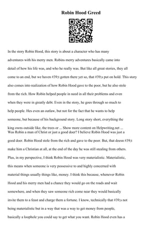 Robin Hood Greed
In the story Robin Hood, this story is about a character who has many
adventures with his merry men. Robins merry adventures basically came into
detail of how his life was, and who he really was. But like all great stories, they all
come to an end, but we haven #39;t gotten there yet so, that #39;s put on hold. This story
also comes into realization of how Robin Hood gave to the poor, but he also stole
from the rich. How Robin helped people in need in all their problems and even
when they were in greatly debt. Even in the story, he goes through so much to
help people. Hes even an outlaw, but not for the fact that he wants to help
someone, but because of his background story. Long story short, everything the
king owns outside like, the trees or ... Show more content on Helpwriting.net ...
Was Robin a man of Christ or just a good doer? I believe Robin Hood was just a
good doer. Robin Hood stole from the rich and gave to the poor. But, that doesn #39;t
make him a Christian at all, at the end of the day he was still stealing from others.
Plus, in my perspective, I think Robin Hood was very materialistic. Materialistic,
this means when someone is very possessive to and highly concerned with
material things usually things like, money. I think this because, whenever Robin
Hood and his merry men had a chance they would go on the roads and wait
somewhere, and when they saw someone rich come near they would basically
invite them to a feast and charge them a fortune. I know, technically that #39;s not
being materialistic but in a way that was a way to get money from people,
basically a loophole you could say to get what you want. Robin Hood even has a
 