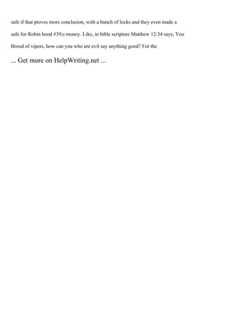 safe if that proves more conclusion, with a bunch of locks and they even made a
safe for Robin hood #39;s money. Like, in bible scripture Matthew 12:34 says, You
Brood of vipers, how can you who are evil say anything good? For the
... Get more on HelpWriting.net ...
 