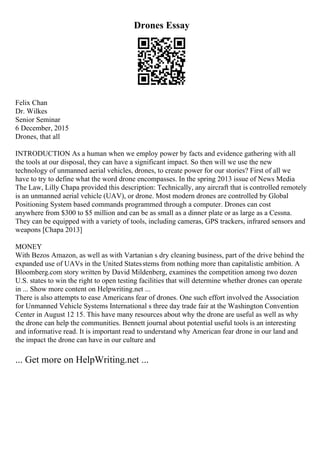 Drones Essay
Felix Chan
Dr. Wilkes
Senior Seminar
6 December, 2015
Drones, that all
INTRODUCTION As a human when we employ power by facts and evidence gathering with all
the tools at our disposal, they can have a significant impact. So then will we use the new
technology of unmanned aerial vehicles, drones, to create power for our stories? First of all we
have to try to define what the word drone encompasses. In the spring 2013 issue of News Media
The Law, Lilly Chapa provided this description: Technically, any aircraft that is controlled remotely
is an unmanned aerial vehicle (UAV), or drone. Most modern drones are controlled by Global
Positioning System based commands programmed through a computer. Drones can cost
anywhere from $300 to $5 million and can be as small as a dinner plate or as large as a Cessna.
They can be equipped with a variety of tools, including cameras, GPS trackers, infrared sensors and
weapons [Chapa 2013]
MONEY
With Bezos Amazon, as well as with Vartanian s dry cleaning business, part of the drive behind the
expanded use of UAVs in the United Statesstems from nothing more than capitalistic ambition. A
Bloomberg.com story written by David Mildenberg, examines the competition among two dozen
U.S. states to win the right to open testing facilities that will determine whether drones can operate
in ... Show more content on Helpwriting.net ...
There is also attempts to ease Americans fear of drones. One such effort involved the Association
for Unmanned Vehicle Systems International s three day trade fair at the Washington Convention
Center in August 12 15. This have many resources about why the drone are useful as well as why
the drone can help the communities. Bennett journal about potential useful tools is an interesting
and informative read. It is important read to understand why American fear drone in our land and
the impact the drone can have in our culture and
... Get more on HelpWriting.net ...
 
