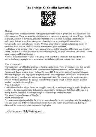 The Problem Of Conflict Resolution
Abstract
Everyday people in the educational setting are required to work in groups and make decisions that
affect everyone. There are very few situations where everyone in a group or team will agree totally,
as a result, conflict is inevitable. It is important that we, as Human Resource administrators
understand that our schools are comprised of employees representing different cultures,
backgrounds, races and religious beliefs. We must ensure that we adopt and practice modes of
communication that are conducive to the promotion of great teamwork.
Conflict can arise from any one or more general sources in the workplace (McShane Von Glinow,
2003). Conflict as it arises should be addressed immediately, as if left unattended can create ... Show
more content on Helpwriting.net ...
Where is the combination of what is the daily work together to situations that arise from the
interaction between people, there are several times clashes of ideas, outlooks and values.
What is teamwork?
There are many variables that attribute to having a great team. There are many people that have to
define and recognize good team work but none more important than the Human Resource
Department. Team work is simply defined by many HR departments as the dynamics that occur
between employers and employees that promote and encourage effort on behalf of the employee
which ultimately translate into an increase in productivity of the employees. In most cases, this
process produces profits or the desired result for the company which in return ensures a certain
level of comfort for the employee.
What Is Conflict?
Conflict is defined as a fight, battle, or struggle, especially a prolonged struggle; strife. Simply put
conflict is the disagreement and disharmony among active participants that if not addressed in a
timely manner can result in lasting damage to relationships and the business.
The Most Common Sources of Conflict
Poor Communication
Poor communication is probably the biggest cause of conflict between employees in the workplace.
This can result in a difference in communication styles or a failure to communicate. Failing to
communicate in the workplace may cause employees
... Get more on HelpWriting.net ...
 