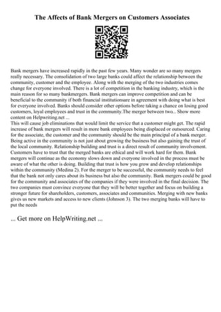 The Affects of Bank Mergers on Customers Associates
Bank mergers have increased rapidly in the past few years. Many wonder are so many mergers
really necessary. The consolidation of two large banks could affect the relationship between the
community, customer and the employee. Along with the merging of the two industries comes
change for everyone involved. There is a lot of competition in the banking industry, which is the
main reason for so many bankmergers. Bank mergers can improve competition and can be
beneficial to the community if both financial institutionsare in agreement with doing what is best
for everyone involved. Banks should consider other options before taking a chance on losing good
customers, loyal employees and trust in the community.The merger between two... Show more
content on Helpwriting.net ...
This will cause job eliminations that would limit the service that a customer might get. The rapid
increase of bank mergers will result in more bank employees being displaced or outsourced. Caring
for the associate, the customer and the community should be the main principal of a bank merger.
Being active in the community is not just about growing the business but also gaining the trust of
the local community. Relationship building and trust is a direct result of community involvement.
Customers have to trust that the merged banks are ethical and will work hard for them. Bank
mergers will continue as the economy slows down and everyone involved in the process must be
aware of what the other is doing. Building that trust is how you grow and develop relationships
within the community (Medina 2). For the merger to be successful, the community needs to feel
that the bank not only cares about its business but also the community. Bank mergers could be good
for the community and associates of the companies if they were involved in the final decision. The
two companies must convince everyone that they will be better together and focus on building a
stronger future for shareholders, customers, associates and communities. Merging with new banks
gives us new markets and access to new clients (Johnson 3). The two merging banks will have to
put the needs
... Get more on HelpWriting.net ...
 