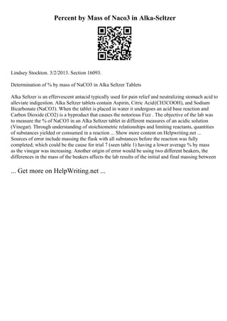 Percent by Mass of Naco3 in Alka-Seltzer
Lindsey Stockton. 3/2/2013. Section 16093.
Determination of % by mass of NaCO3 in Alka Seltzer Tablets
Alka Seltzer is an effervescent antacid typically used for pain relief and neutralizing stomach acid to
alleviate indigestion. Alka Seltzer tablets contain Aspirin, Citric Acid(CH3COOH), and Sodium
Bicarbonate (NaCO3). When the tablet is placed in water it undergoes an acid base reaction and
Carbon Dioxide (CO2) is a byproduct that causes the notorious Fizz . The objective of the lab was
to measure the % of NaCO3 in an Alka Seltzer tablet in different measures of an acidic solution
(Vinegar). Through understanding of stoichiometric relationships and limiting reactants, quantities
of substances yielded or consumed in a reaction ... Show more content on Helpwriting.net ...
Sources of error include massing the flask with all substances before the reaction was fully
completed; which could be the cause for trial 7 (seen table 1) having a lower average % by mass
as the vinegar was increasing. Another origin of error would be using two different beakers, the
differences in the mass of the beakers affects the lab results of the initial and final massing between
... Get more on HelpWriting.net ...
 