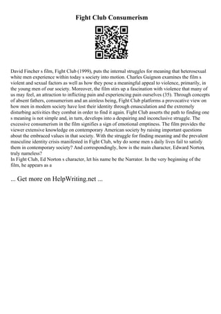 Fight Club Consumerism
David Fincher s film, Fight Club (1999), puts the internal struggles for meaning that heterosexual
white men experience within today s society into motion. Charles Guignon examines the film s
violent and sexual factors as well as how they pose a meaningful appeal to violence, primarily, in
the young men of our society. Moreover, the film stirs up a fascination with violence that many of
us may feel, an attraction to inflicting pain and experiencing pain ourselves (35). Through concepts
of absent fathers, consumerism and an aimless being, Fight Club platforms a provocative view on
how men in modern society have lost their identity through emasculation and the extremely
disturbing activities they combat in order to find it again. Fight Club asserts the path to finding one
s meaning is not simple and, in turn, develops into a despairing and inconclusive struggle. The
excessive consumerism in the film signifies a sign of emotional emptiness. The film provides the
viewer extensive knowledge on contemporary American society by raising important questions
about the embraced values in that society. With the struggle for finding meaning and the prevalent
masculine identity crisis manifested in Fight Club, why do some men s daily lives fail to satisfy
them in contemporary society? And correspondingly, how is the main character, Edward Norton,
truly nameless?
In Fight Club, Ed Norton s character, let his name be the Narrator. In the very beginning of the
film, he appears as a
... Get more on HelpWriting.net ...
 