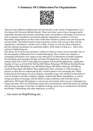 A Summary Of Collaboration For Organizations
There are many different collaboration tools that benefit a wide variety of organizations. Let s
first discuss the Electronic Bulletin Boards. These tools allow users to leave messages and/or
read public messages that announce upcoming events, new products, and changes in services as
well as solutions to problems encountered using the organization s products or services
(Reynolds). Organizations use these tools within their websites to attract users and increase the
network traffic. The bulletin board is used to keep the visitors of the site up to date with the
organization s information. Another tool is a Blog. A blog is a web site where contributors
provide ongoing commentary on a particular subject. Some think of a blog as a... Show more
content on Helpwriting.net ...
This allows for no down time and allows workers to return to work as soon as possible. One of
the most popular collaboration tools is Instant Messaging. This is where one computer is
exchanging information, text, images or any other pieces of information to another computer.
Several people send messages through web based IM applications. Reynold s shared the
statistics from Fall of 2014 on the eight most popular web based IM applications. Application
Number of Users as of Fall 2014 WeChat 600 Million WhatsApp 590 Million WeChat/Weixin
438 Million Viber 400 Million Line 300 Million Skype 300 Million iMessage 250 Million
Facebook Messenger 200 Million These applications allow customers to send messages or
pictures to other devices without paying for a wireless phone or text messaging fees. When
looking for the best options for your company, remember to pay close attention to the ability to
work on Windows and Mac computers, laptops, Android and iPhone smartphones, as well as
strong encryption of messages, and the ability to make conference calls from the chosen
application. IM (Instant Messaging) is a one on one conversation where you are exchanging text,
images and more. IM is less formal than email and is used primarily when both parties are sending
and receiving messages in real time. In addition to being a great way to communicate with family
and friends, collaborating with other employees, as well as,
... Get more on HelpWriting.net ...
 