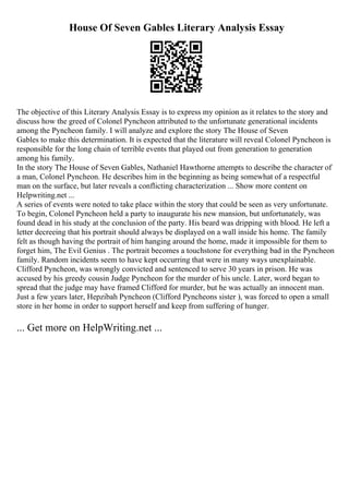 House Of Seven Gables Literary Analysis Essay
The objective of this Literary Analysis Essay is to express my opinion as it relates to the story and
discuss how the greed of Colonel Pyncheon attributed to the unfortunate generational incidents
among the Pyncheon family. I will analyze and explore the story The House of Seven
Gables to make this determination. It is expected that the literature will reveal Colonel Pyncheon is
responsible for the long chain of terrible events that played out from generation to generation
among his family.
In the story The House of Seven Gables, Nathaniel Hawthorne attempts to describe the character of
a man, Colonel Pyncheon. He describes him in the beginning as being somewhat of a respectful
man on the surface, but later reveals a conflicting characterization ... Show more content on
Helpwriting.net ...
A series of events were noted to take place within the story that could be seen as very unfortunate.
To begin, Colonel Pyncheon held a party to inaugurate his new mansion, but unfortunately, was
found dead in his study at the conclusion of the party. His beard was dripping with blood. He left a
letter decreeing that his portrait should always be displayed on a wall inside his home. The family
felt as though having the portrait of him hanging around the home, made it impossible for them to
forget him, The Evil Genius . The portrait becomes a touchstone for everything bad in the Pyncheon
family. Random incidents seem to have kept occurring that were in many ways unexplainable.
Clifford Pyncheon, was wrongly convicted and sentenced to serve 30 years in prison. He was
accused by his greedy cousin Judge Pyncheon for the murder of his uncle. Later, word began to
spread that the judge may have framed Clifford for murder, but he was actually an innocent man.
Just a few years later, Hepzibah Pyncheon (Clifford Pyncheons sister ), was forced to open a small
store in her home in order to support herself and keep from suffering of hunger.
... Get more on HelpWriting.net ...
 
