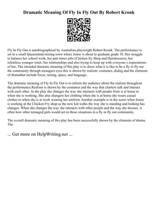 Dramatic Meaning Of Fly In Fly Out By Robert Kronk
Fly In Fly Out is autobiographical by Australian playwright Robert Kronk. The performance is
set in a small Queensland mining town where Jenny is about to graduate grade 10. Her struggle
to balance her school work, her part times jobs (Chicken fry Shop and Hairdressers), her
relentless younger sister, her relationships and also trying to keep up with everyone s expectations
of her. The intended dramatic meaning of this play is to show what it is like to be a fly in fly out
the community through teenagers eyes this is shown by realism: costumes, dialog and the elements
of dramathat include focus, timing, space, and language.
The dramatic meaning of Fly In Fly Out is to inform the audience about the realism throughout
the performance.Realism is shown by the costumes and the way that charters talk and interact
with each other. In the play she changes the way she interacts with people from is at home to
when she is working..She also changers her clothing when she is at home she wears casual
clothes to when she is at work wearing her uniform Another example is in the scene when Jenny
is working at the Chicken Fry shop as the new kid walks the way she is standing and looking has
changes. When she changes the way she interacts with other people and the way she dresses, is
often how other teenaged girls would act in those situations in a fly in fly out community.
The overall dramatic meaning of this play has been successfully shown by the elements of drama.
The
... Get more on HelpWriting.net ...
 