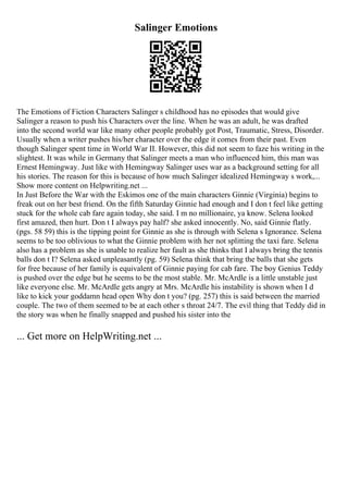 Salinger Emotions
The Emotions of Fiction Characters Salinger s childhood has no episodes that would give
Salinger a reason to push his Characters over the line. When he was an adult, he was drafted
into the second world war like many other people probably got Post, Traumatic, Stress, Disorder.
Usually when a writer pushes his/her character over the edge it comes from their past. Even
though Salinger spent time in World War II. However, this did not seem to faze his writing in the
slightest. It was while in Germany that Salinger meets a man who influenced him, this man was
Ernest Hemingway. Just like with Hemingway Salinger uses war as a background setting for all
his stories. The reason for this is because of how much Salinger idealized Hemingway s work,...
Show more content on Helpwriting.net ...
In Just Before the War with the Eskimos one of the main characters Ginnie (Virginia) begins to
freak out on her best friend. On the fifth Saturday Ginnie had enough and I don t feel like getting
stuck for the whole cab fare again today, she said. I m no millionaire, ya know. Selena looked
first amazed, then hurt. Don t I always pay half? she asked innocently. No, said Ginnie flatly.
(pgs. 58 59) this is the tipping point for Ginnie as she is through with Selena s Ignorance. Selena
seems to be too oblivious to what the Ginnie problem with her not splitting the taxi fare. Selena
also has a problem as she is unable to realize her fault as she thinks that I always bring the tennis
balls don t I? Selena asked unpleasantly (pg. 59) Selena think that bring the balls that she gets
for free because of her family is equivalent of Ginnie paying for cab fare. The boy Genius Teddy
is pushed over the edge but he seems to be the most stable. Mr. McArdle is a little unstable just
like everyone else. Mr. McArdle gets angry at Mrs. McArdle his instability is shown when I d
like to kick your goddamn head open Why don t you? (pg. 257) this is said between the married
couple. The two of them seemed to be at each other s throat 24/7. The evil thing that Teddy did in
the story was when he finally snapped and pushed his sister into the
... Get more on HelpWriting.net ...
 