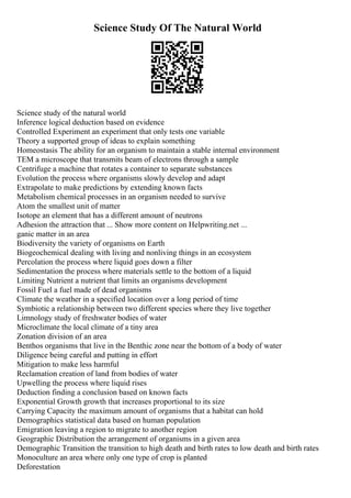 Science Study Of The Natural World
Science study of the natural world
Inference logical deduction based on evidence
Controlled Experiment an experiment that only tests one variable
Theory a supported group of ideas to explain something
Homeostasis The ability for an organism to maintain a stable internal environment
TEM a microscope that transmits beam of electrons through a sample
Centrifuge a machine that rotates a container to separate substances
Evolution the process where organisms slowly develop and adapt
Extrapolate to make predictions by extending known facts
Metabolism chemical processes in an organism needed to survive
Atom the smallest unit of matter
Isotope an element that has a different amount of neutrons
Adhesion the attraction that ... Show more content on Helpwriting.net ...
ganic matter in an area
Biodiversity the variety of organisms on Earth
Biogeochemical dealing with living and nonliving things in an ecosystem
Percolation the process where liquid goes down a filter
Sedimentation the process where materials settle to the bottom of a liquid
Limiting Nutrient a nutrient that limits an organisms development
Fossil Fuel a fuel made of dead organisms
Climate the weather in a specified location over a long period of time
Symbiotic a relationship between two different species where they live together
Limnology study of freshwater bodies of water
Microclimate the local climate of a tiny area
Zonation division of an area
Benthos organisms that live in the Benthic zone near the bottom of a body of water
Diligence being careful and putting in effort
Mitigation to make less harmful
Reclamation creation of land from bodies of water
Upwelling the process where liquid rises
Deduction finding a conclusion based on known facts
Exponential Growth growth that increases proportional to its size
Carrying Capacity the maximum amount of organisms that a habitat can hold
Demographics statistical data based on human population
Emigration leaving a region to migrate to another region
Geographic Distribution the arrangement of organisms in a given area
Demographic Transition the transition to high death and birth rates to low death and birth rates
Monoculture an area where only one type of crop is planted
Deforestation
 