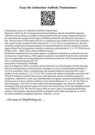 Essay On Antinuclear Antibody Nomenclature
Contemporary Issues on Antinuclear Antibody Nomenclature
Detection of ANA by IFA technique demonstrates binding to specific intracellular structures
within the cells resulting in a number of staining patterns that are usually categorized based on
the subcomponents recognized and degree of binding reflected by the fluorescent intensity or
titer. The provision of ANA pattern and titer is considered to be of added clinical value especially
with respect to other methods for their detection [1 3, 15, 21 29]. As mentioned above, the most
commonly recognized and reported patterns by clinical laboratories are those staining the nuclear
region referred to as homogeneous, speckled, centromere, and nucleolar [1, 2, 15 17]. With the use
of HEp 2 cells ... Show more content on Helpwriting.net ...
Despite the recognition that non nuclear patterns, cytoplasmic and mitotic are clinically relevant,
no consensus to report these as ANA negative or positive was reached. Central to this contention
were the implications for existing diagnostic/classification criteria for ANA associated diseases
such as autoimmune hepatitis [16, 31].
Assessment of Antinuclear Antibodies
Since the adoption of ANA as a routine clinical laboratory test, the techniques for their detection
and/or measurement have evolved and now encompass a variety of immunological methods [21
30]. IFA using HEp 2 cells is considered the gold standard method for detecting ANA with a
number of cons and pros [1 4, 21, 22, 26, 30]. Central to the analytical challenges associated with
ANA IFA testing are its labor intensiveness with significant amount of training required for
competence, subjectivity in titer, poor standardization of reagents, and pattern determination, labor
intensiveness as well as a decline workforce in the clinical laboratory [1, 4, 15, 30, 32]. Thus, in
some laboratories, ANA IFA has been replaced by high throughput, less subjective methods
including ELISA and multiplex assays such as the line immunoassays (LIA) and multiplexed bead
assays (MBA) [22 29]. The non IFA assays differ in source, purity, concentration and binding
capacity of the antigens; reference materials or standards used in their development, as well as
secondary antibodies (conjugates) detection. Therefore, it is not
... Get more on HelpWriting.net ...
 