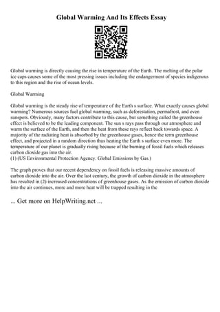 Global Warming And Its Effects Essay
Global warming is directly causing the rise in temperature of the Earth. The melting of the polar
ice caps causes some of the most pressing issues including the endangerment of species indigenous
to this region and the rise of ocean levels.
Global Warming
Global warming is the steady rise of temperature of the Earth s surface. What exactly causes global
warming? Numerous sources fuel global warming, such as deforestation, permafrost, and even
sunspots. Obviously, many factors contribute to this cause, but something called the greenhouse
effect is believed to be the leading component. The sun s rays pass through our atmosphere and
warm the surface of the Earth, and then the heat from these rays reflect back towards space. A
majority of the radiating heat is absorbed by the greenhouse gases, hence the term greenhouse
effect, and projected in a random direction thus heating the Earth s surface even more. The
temperature of our planet is gradually rising because of the burning of fossil fuels which releases
carbon dioxide gas into the air.
(1) (US Environmental Protection Agency. Global Emissions by Gas.)
The graph proves that our recent dependency on fossil fuels is releasing massive amounts of
carbon dioxide into the air. Over the last century, the growth of carbon dioxide in the atmosphere
has resulted in (2) increased concentrations of greenhouse gases. As the emission of carbon dioxide
into the air continues, more and more heat will be trapped resulting in the
... Get more on HelpWriting.net ...
 