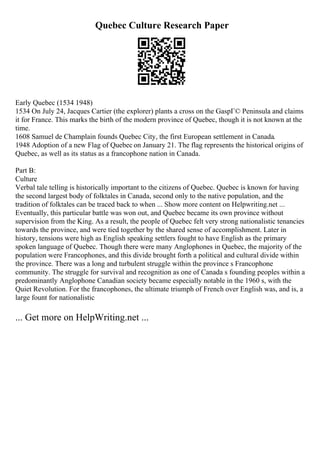 Quebec Culture Research Paper
Early Quebec (1534 1948)
1534 On July 24, Jacques Cartier (the explorer) plants a cross on the GaspГ© Peninsula and claims
it for France. This marks the birth of the modern province of Quebec, though it is not known at the
time.
1608 Samuel de Champlain founds Quebec City, the first European settlement in Canada.
1948 Adoption of a new Flag of Quebec on January 21. The flag represents the historical origins of
Quebec, as well as its status as a francophone nation in Canada.
Part B:
Culture
Verbal tale telling is historically important to the citizens of Quebec. Quebec is known for having
the second largest body of folktales in Canada, second only to the native population, and the
tradition of folktales can be traced back to when ... Show more content on Helpwriting.net ...
Eventually, this particular battle was won out, and Quebec became its own province without
supervision from the King. As a result, the people of Quebec felt very strong nationalistic tenancies
towards the province, and were tied together by the shared sense of accomplishment. Later in
history, tensions were high as English speaking settlers fought to have English as the primary
spoken language of Quebec. Though there were many Anglophones in Quebec, the majority of the
population were Francophones, and this divide brought forth a political and cultural divide within
the province. There was a long and turbulent struggle within the province s Francophone
community. The struggle for survival and recognition as one of Canada s founding peoples within a
predominantly Anglophone Canadian society became especially notable in the 1960 s, with the
Quiet Revolution. For the francophones, the ultimate triumph of French over English was, and is, a
large fount for nationalistic
... Get more on HelpWriting.net ...
 
