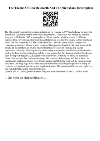 The Themes Of Rita Hayworth And The Shawshank Redemption
The Shawshank Redemption is a prison drama movie released in 1994 and is based on a novella
named Rita Hayworth and the Shawshank Redemption . The novella was written by Stephen
King and published in 1982 in a compilation of four novellas which was named Different
Seasons. Rita Hayworth and the Shawshank Redemption was the first novella in the book; King
called this first chapter HOPE SPRINGS ETERNAL. The rest of the novella chapters had
references to summer, fall and winter. However, King pointed directly to the main theme of the
novella by his emphasis on HOPE. Imprisonment is obviously an isolating and fearful
experience. Ironically, after long incarceration, many prisoners become institutionalized and so
used to the bars, the tight schedules and the prison guards that they become afraid of freedom or
even the hope of freedom. As King stated in an interview, What are we afraid of, as humans?
Chaos. The outsider. We re afraid of change. We re afraid of disruption, and that is what I m
interested in. (Lehmann Haupt, www.theparisreview.org) Both the book and the movie explore
these fears, but keep hope alive in the human condition by describing one prisoner s ability to
retain his self worth despite being in a hopeless situation. His outlook on life, his inner light kept
him hopeful that he could become free again.
Charron ENG4U 2Background:Stephen King was born September 21, 1947. His first novel,
... Get more on HelpWriting.net ...
 
