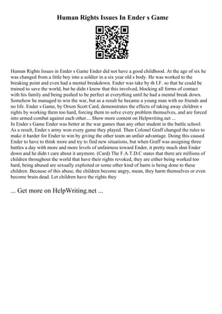 Human Rights Issues In Ender s Game
Human Rights Issues in Ender s Game Ender did not have a good childhood. At the age of six he
was changed from a little boy into a soldier in a six year old s body. He was worked to the
breaking point and even had a mental breakdown. Ender was take by th I.F. so that he could be
trained to save the world, but he didn t know that this involved, blocking all forms of contact
with his family and being pushed to be perfect at everything until he had a mental break down.
Somehow he managed to win the war, but as a result he became a young man with no friends and
no life. Ender s Game, by Orson Scott Card, demonstrates the effects of taking away children s
rights by working them too hard, forcing them to solve every problem themselves, and are forced
into armed combat against each other.... Show more content on Helpwriting.net ...
In Ender s Game Ender was better at the war games than any other student in the battle school.
As a result, Ender s army won every game they played. Then Colonel Graff changed the rules to
make it harder for Ender to win by giving the other team an unfair advantage. Doing this caused
Ender to have to think more and try to find new situations, but when Graff was assigning three
battles a day with more and more levels of unfairness toward Ender, it pretty much shut Ender
down and he didn t care about it anymore. (Card) The F.A.T.D.C states that there are millions of
children throughout the world that have their rights revoked, they are either being worked too
hard, being abused are sexually exploited or some other kind of harm is being done to these
children. Because of this abuse, the children become angry, mean, they harm themselves or even
become brain dead. Let children have the rights they
... Get more on HelpWriting.net ...
 