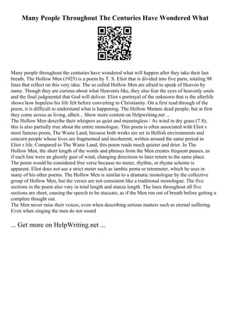 Many People Throughout The Centuries Have Wondered What
Many people throughout the centuries have wondered what will happen after they take their last
breath. The Hollow Men (1925) is a poem by T. S. Eliot that is divided into five parts, totaling 98
lines that reflect on this very idea. The so called Hollow Men are afraid to speak of Heaven by
name. Though they are curious about what Heavenis like, they also fear the eyes of heavenly souls
and the final judgmental that God will deliver. Eliot s portrayal of the unknown that is the afterlife
shows how hopeless his life felt before converting to Christianity. On a first read through of the
poem, it is difficult to understand what is happening. The Hollow Menare dead people, but at first
they come across as living, albeit... Show more content on Helpwriting.net ...
The Hollow Men describe their whispers as quiet and meaningless / As wind in dry grass (7 8);
this is also partially true about the entire monologue. This poem is often associated with Eliot s
most famous poem, The Waste Land, because both works are set in Hellish environments and
concern people whose lives are fragmented and incoherent, written around the same period in
Eliot s life. Compared to The Waste Land, this poem reads much quieter and drier. In The
Hollow Men, the short length of the words and phrases from the Men creates frequent pauses, as
if each line were an ghostly gust of wind, changing directions to later return to the same place.
The poem would be considered free verse because no meter, rhythm, or rhyme scheme is
apparent. Eliot does not use a strict meter such as iambic penta or tetrameter, which he uses in
many of his other poems. The Hollow Men is similar to a dramatic monologue by the collective
group of Hollow Men, but the verses are not consistent like a traditional monologue. The five
sections in the poem also vary in total length and stanza length. The lines throughout all five
sections are short, causing the speech to be staccato, as if the Men run out of breath before getting a
complete thought out.
The Men never raise their voices, even when describing serious matters such as eternal suffering.
Even when singing the men do not sound
... Get more on HelpWriting.net ...
 