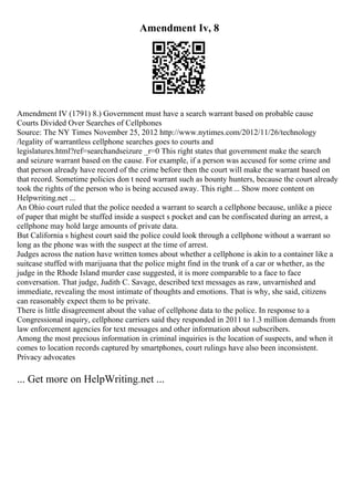 Amendment Iv, 8
Amendment IV (1791) 8.) Government must have a search warrant based on probable cause
Courts Divided Over Searches of Cellphones
Source: The NY Times November 25, 2012 http://www.nytimes.com/2012/11/26/technology
/legality of warrantless cellphone searches goes to courts and
legislatures.html?ref=searchandseizure _r=0 This right states that government make the search
and seizure warrant based on the cause. For example, if a person was accused for some crime and
that person already have record of the crime before then the court will make the warrant based on
that record. Sometime policies don t need warrant such as bounty hunters, because the court already
took the rights of the person who is being accused away. This right ... Show more content on
Helpwriting.net ...
An Ohio court ruled that the police needed a warrant to search a cellphone because, unlike a piece
of paper that might be stuffed inside a suspect s pocket and can be confiscated during an arrest, a
cellphone may hold large amounts of private data.
But California s highest court said the police could look through a cellphone without a warrant so
long as the phone was with the suspect at the time of arrest.
Judges across the nation have written tomes about whether a cellphone is akin to a container like a
suitcase stuffed with marijuana that the police might find in the trunk of a car or whether, as the
judge in the Rhode Island murder case suggested, it is more comparable to a face to face
conversation. That judge, Judith C. Savage, described text messages as raw, unvarnished and
immediate, revealing the most intimate of thoughts and emotions. That is why, she said, citizens
can reasonably expect them to be private.
There is little disagreement about the value of cellphone data to the police. In response to a
Congressional inquiry, cellphone carriers said they responded in 2011 to 1.3 million demands from
law enforcement agencies for text messages and other information about subscribers.
Among the most precious information in criminal inquiries is the location of suspects, and when it
comes to location records captured by smartphones, court rulings have also been inconsistent.
Privacy advocates
... Get more on HelpWriting.net ...
 