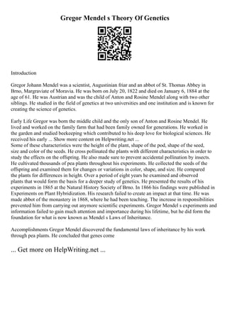 Gregor Mendel s Theory Of Genetics
Introduction
Gregor Johann Mendel was a scientist, Augustinian friar and an abbot of St. Thomas Abbey in
Brno, Margraviate of Moravia. He was born on July 20, 1822 and died on January 6, 1884 at the
age of 61. He was Austrian and was the child of Anton and Rosine Mendel along with two other
siblings. He studied in the field of genetics at two universities and one institution and is known for
creating the science of genetics.
Early Life Gregor was born the middle child and the only son of Anton and Rosine Mendel. He
lived and worked on the family farm that had been family owned for generations. He worked in
the garden and studied beekeeping which contributed to his deep love for biological sciences. He
received his early ... Show more content on Helpwriting.net ...
Some of these characteristics were the height of the plant, shape of the pod, shape of the seed,
size and color of the seeds. He cross pollinated the plants with different characteristics in order to
study the effects on the offspring. He also made sure to prevent accidental pollination by insects.
He cultivated thousands of pea plants throughout his experiments. He collected the seeds of the
offspring and examined them for changes or variations in color, shape, and size. He compared
the plants for differences in height. Over a period of eight years he examined and observed
plants that would form the basis for a deeper study of genetics. He presented the results of his
experiments in 1865 at the Natural History Society of Brno. In 1866 his findings were published in
Experiments on Plant Hybridization. His research failed to create an impact at that time. He was
made abbot of the monastery in 1868, where he had been teaching. The increase in responsibilities
prevented him from carrying out anymore scientific experiments. Gregor Mendel s experiments and
information failed to gain much attention and importance during his lifetime, but he did form the
foundation for what is now known as Mendel s Laws of Inheritance.
Accomplishments Gregor Mendel discovered the fundamental laws of inheritance by his work
through pea plants. He concluded that genes come
... Get more on HelpWriting.net ...
 