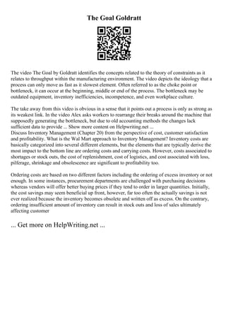 The Goal Goldratt
The video The Goal by Goldratt identifies the concepts related to the theory of constraints as it
relates to throughput within the manufacturing environment. The video depicts the ideology that a
process can only move as fast as it slowest element. Often referred to as the choke point or
bottleneck, it can occur at the beginning, middle or end of the process. The bottleneck may be
outdated equipment, inventory inefficiencies, incompetence, and even workplace culture.
The take away from this video is obvious in a sense that it points out a process is only as strong as
its weakest link. In the video Alex asks workers to rearrange their breaks around the machine that
supposedly generating the bottleneck, but due to old accounting methods the changes lack
sufficient data to provide ... Show more content on Helpwriting.net ...
Discuss Inventory Management (Chapter 20) from the perspective of cost, customer satisfaction
and profitability. What is the Wal Mart approach to Inventory Management? Inventory costs are
basically categorized into several different elements, but the elements that are typically derive the
most impact to the bottom line are ordering costs and carrying costs. However, costs associated to
shortages or stock outs, the cost of replenishment, cost of logistics, and cost associated with loss,
pilferage, shrinkage and obsolescence are significant to profitability too.
Ordering costs are based on two different factors including the ordering of excess inventory or not
enough. In some instances, procurement departments are challenged with purchasing decisions
whereas vendors will offer better buying prices if they tend to order in larger quantities. Initially,
the cost savings may seem beneficial up front, however, far too often the actually savings is not
ever realized because the inventory becomes obsolete and written off as excess. On the contrary,
ordering insufficient amount of inventory can result in stock outs and loss of sales ultimately
affecting customer
... Get more on HelpWriting.net ...
 