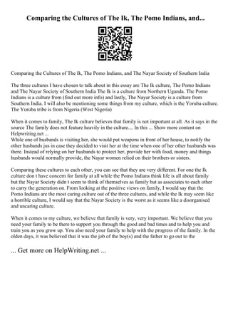 Comparing the Cultures of The Ik, The Pomo Indians, and...
Comparing the Cultures of The Ik, The Pomo Indians, and The Nayar Society of Southern India
The three cultures I have chosen to talk about in this essay are The Ik culture, The Pomo Indians
and The Nayar Society of Southern India The Ik is a culture from Northern Uganda. The Pomo
Indians is a culture from (find out more info) and lastly, The Nayar Society is a culture from
Southern India. I will also be mentioning some things from my culture, which is the Yoruba culture.
The Yoruba tribe is from Nigeria (West Nigeria)
When it comes to family, The Ik culture believes that family is not important at all. As it says in the
source The family does not feature heavily in the culture.... In this ... Show more content on
Helpwriting.net ...
While one of husbands is visiting her, she would put weapons in front of her house, to notify the
other husbands jus in case they decided to visit her at the time when one of her other husbands was
there. Instead of relying on her husbands to protect her, provide her with food, money and things
husbands would normally provide, the Nayar women relied on their brothers or sisters.
Comparing these cultures to each other, you can see that they are very different. For one the Ik
culture don t have concern for family at all while the Pomo Indians think life is all about family
but the Nayar Society didn t seem to think of themselves as family but as associates to each other
to carry the generation on. From looking at the positive views on family, I would say that the
Pomo Indians are the most caring culture out of the three cultures, and while the Ik may seem like
a horrible culture, I would say that the Nayar Society is the worst as it seems like a disorganised
and uncaring culture.
When it comes to my culture, we believe that family is very, very important. We believe that you
need your family to be there to support you through the good and bad times and to help you and
train you as you grow up. You also need your family to help with the progress of the family. In the
olden days, it was believed that it was the job of the boy(s) and the father to go out to the
... Get more on HelpWriting.net ...
 
