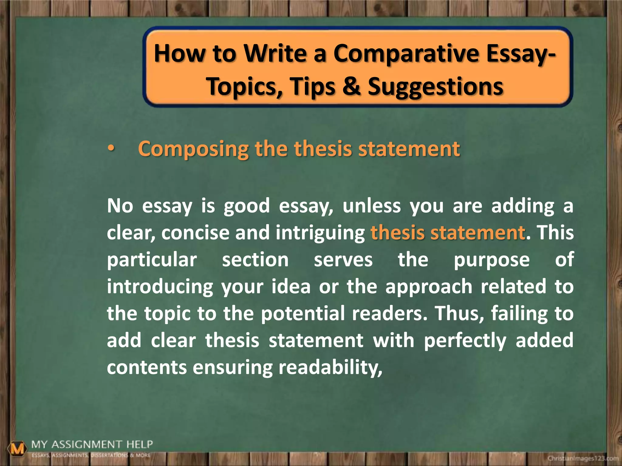How to Write a Comparative Essay-
Topics, Tips & Suggestions
• Composing the thesis statement
No essay is good essay, unless you are adding a
clear, concise and intriguing thesis statement. This
particular section serves the purpose of
introducing your idea or the approach related to
the topic to the potential readers. Thus, failing to
add clear thesis statement with perfectly added
contents ensuring readability,
 