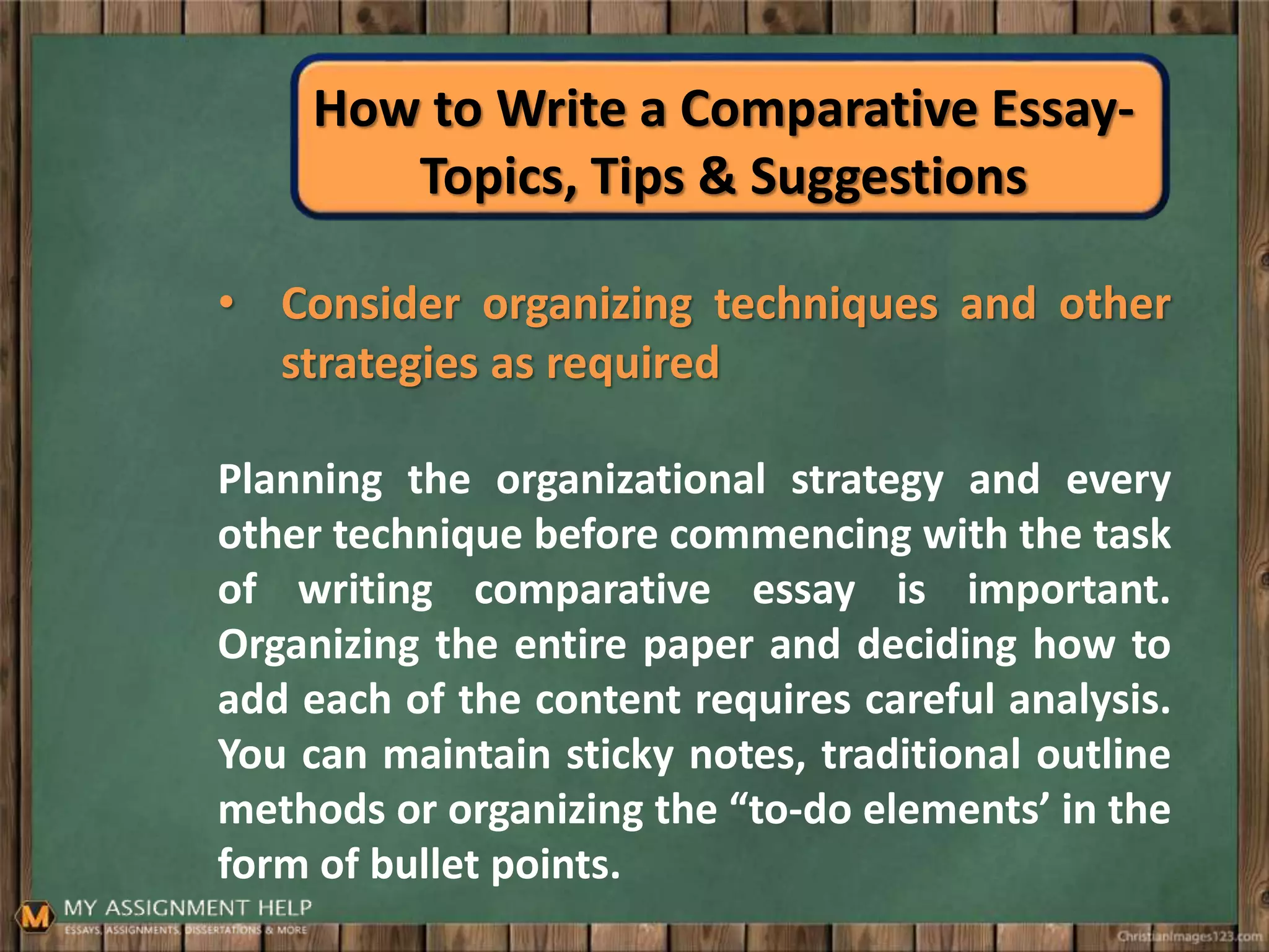 How to Write a Comparative Essay-
Topics, Tips & Suggestions
• Consider organizing techniques and other
strategies as required
Planning the organizational strategy and every
other technique before commencing with the task
of writing comparative essay is important.
Organizing the entire paper and deciding how to
add each of the content requires careful analysis.
You can maintain sticky notes, traditional outline
methods or organizing the “to-do elements’ in the
form of bullet points.
 