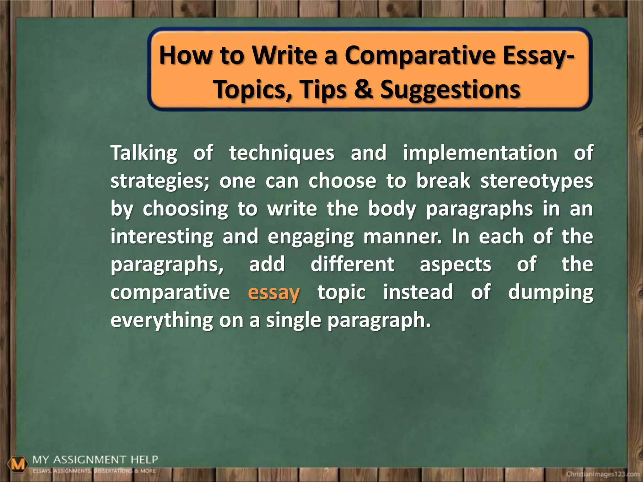 How to Write a Comparative Essay-
Topics, Tips & Suggestions
Talking of techniques and implementation of
strategies; one can choose to break stereotypes
by choosing to write the body paragraphs in an
interesting and engaging manner. In each of the
paragraphs, add different aspects of the
comparative essay topic instead of dumping
everything on a single paragraph.
 