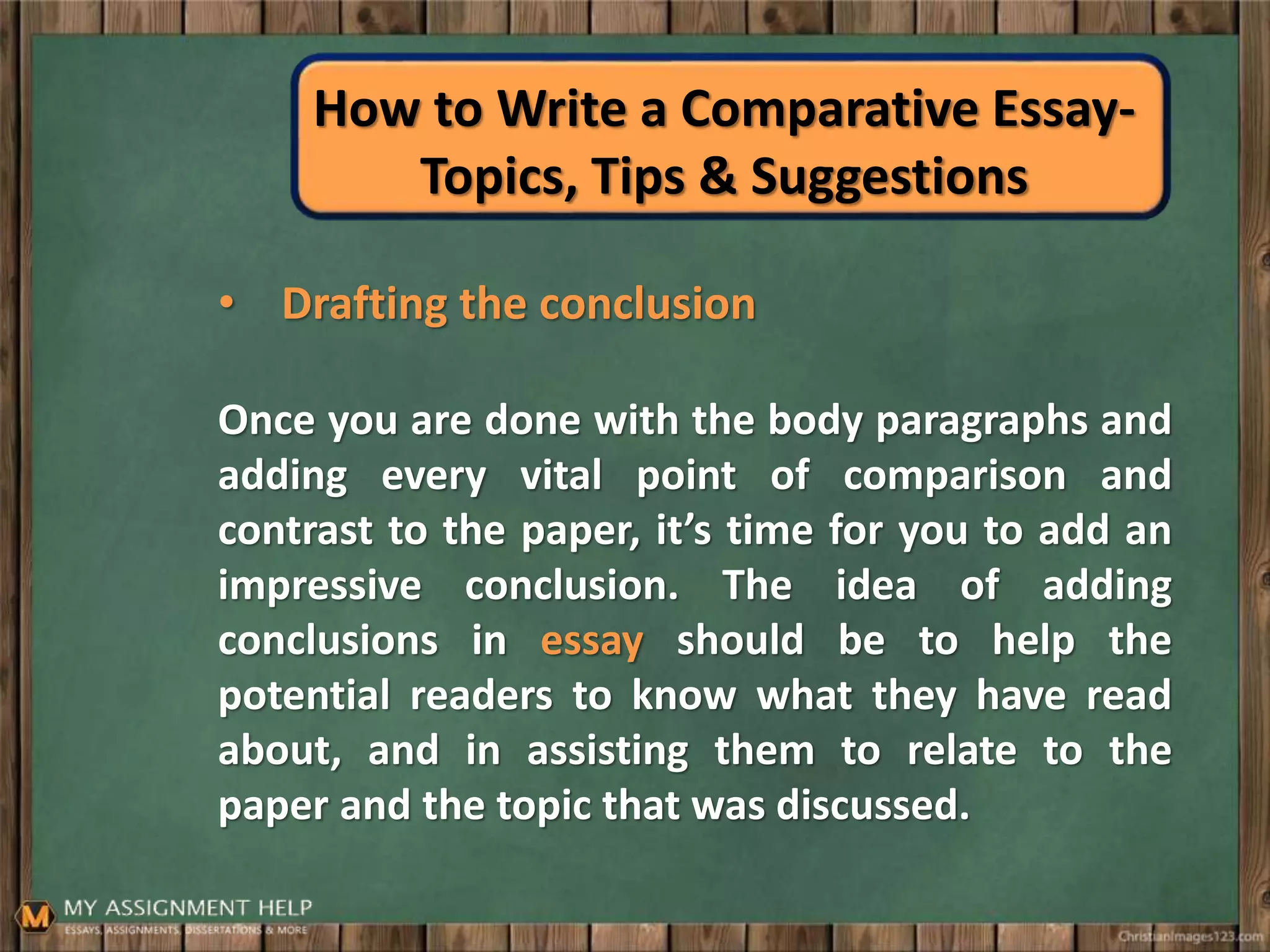 How to Write a Comparative Essay-
Topics, Tips & Suggestions
• Drafting the conclusion
Once you are done with the body paragraphs and
adding every vital point of comparison and
contrast to the paper, it’s time for you to add an
impressive conclusion. The idea of adding
conclusions in essay should be to help the
potential readers to know what they have read
about, and in assisting them to relate to the
paper and the topic that was discussed.
 