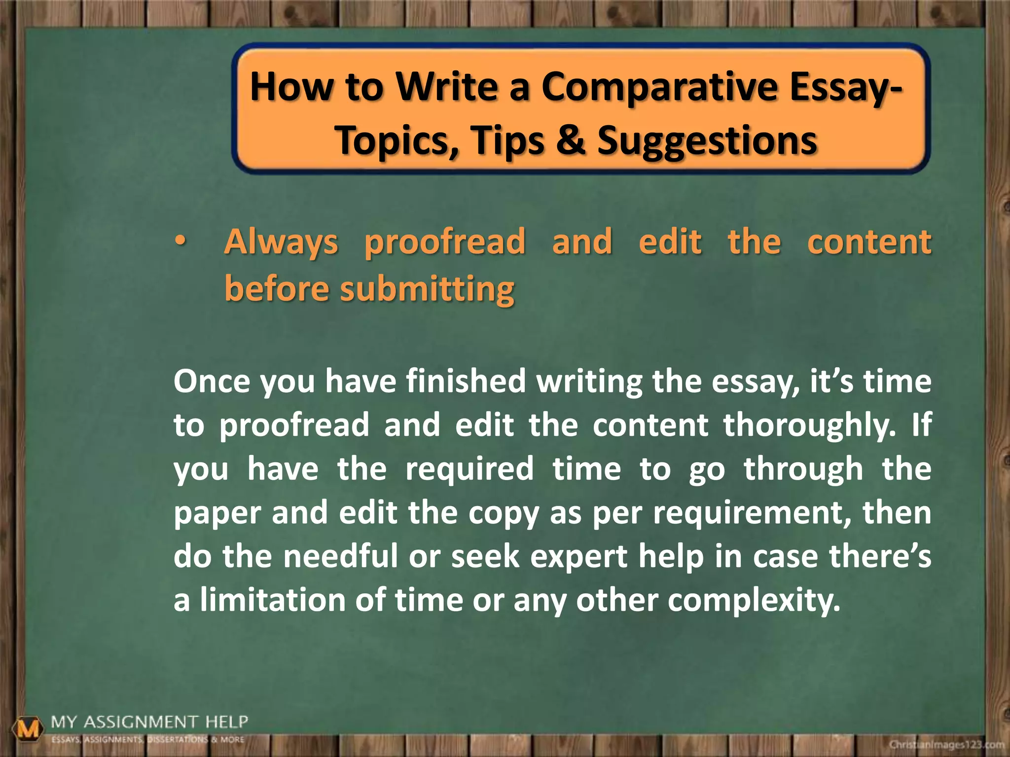 How to Write a Comparative Essay-
Topics, Tips & Suggestions
• Always proofread and edit the content
before submitting
Once you have finished writing the essay, it’s time
to proofread and edit the content thoroughly. If
you have the required time to go through the
paper and edit the copy as per requirement, then
do the needful or seek expert help in case there’s
a limitation of time or any other complexity.
 