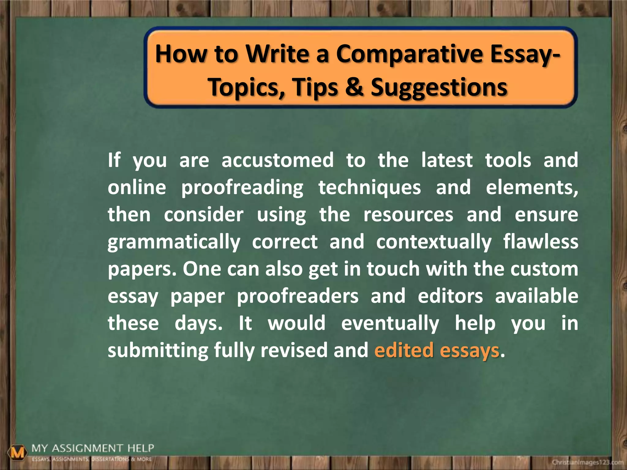 How to Write a Comparative Essay-
Topics, Tips & Suggestions
If you are accustomed to the latest tools and
online proofreading techniques and elements,
then consider using the resources and ensure
grammatically correct and contextually flawless
papers. One can also get in touch with the custom
essay paper proofreaders and editors available
these days. It would eventually help you in
submitting fully revised and edited essays.
 