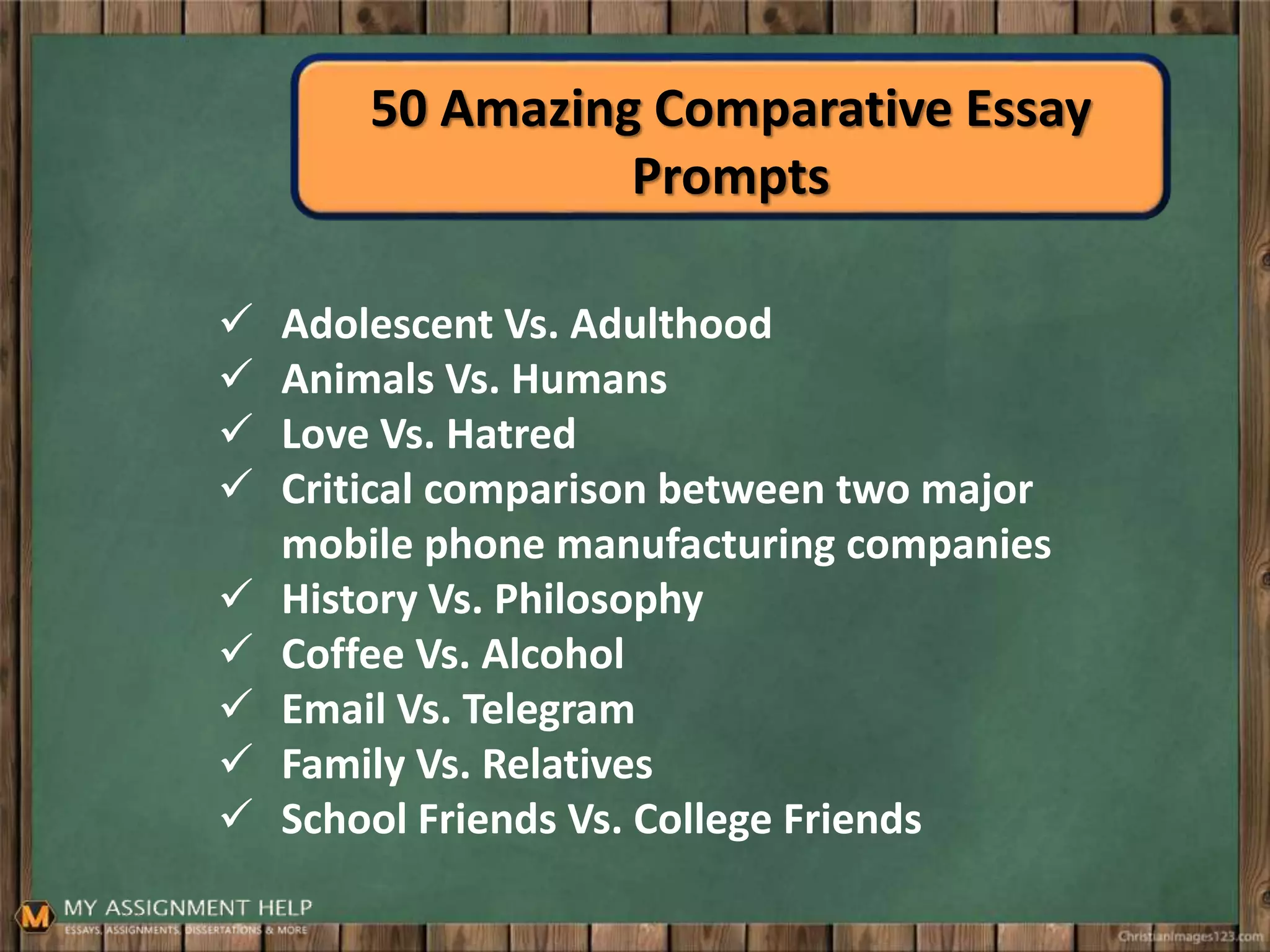 50 Amazing Comparative Essay
Prompts
 Adolescent Vs. Adulthood
 Animals Vs. Humans
 Love Vs. Hatred
 Critical comparison between two major
mobile phone manufacturing companies
 History Vs. Philosophy
 Coffee Vs. Alcohol
 Email Vs. Telegram
 Family Vs. Relatives
 School Friends Vs. College Friends
 