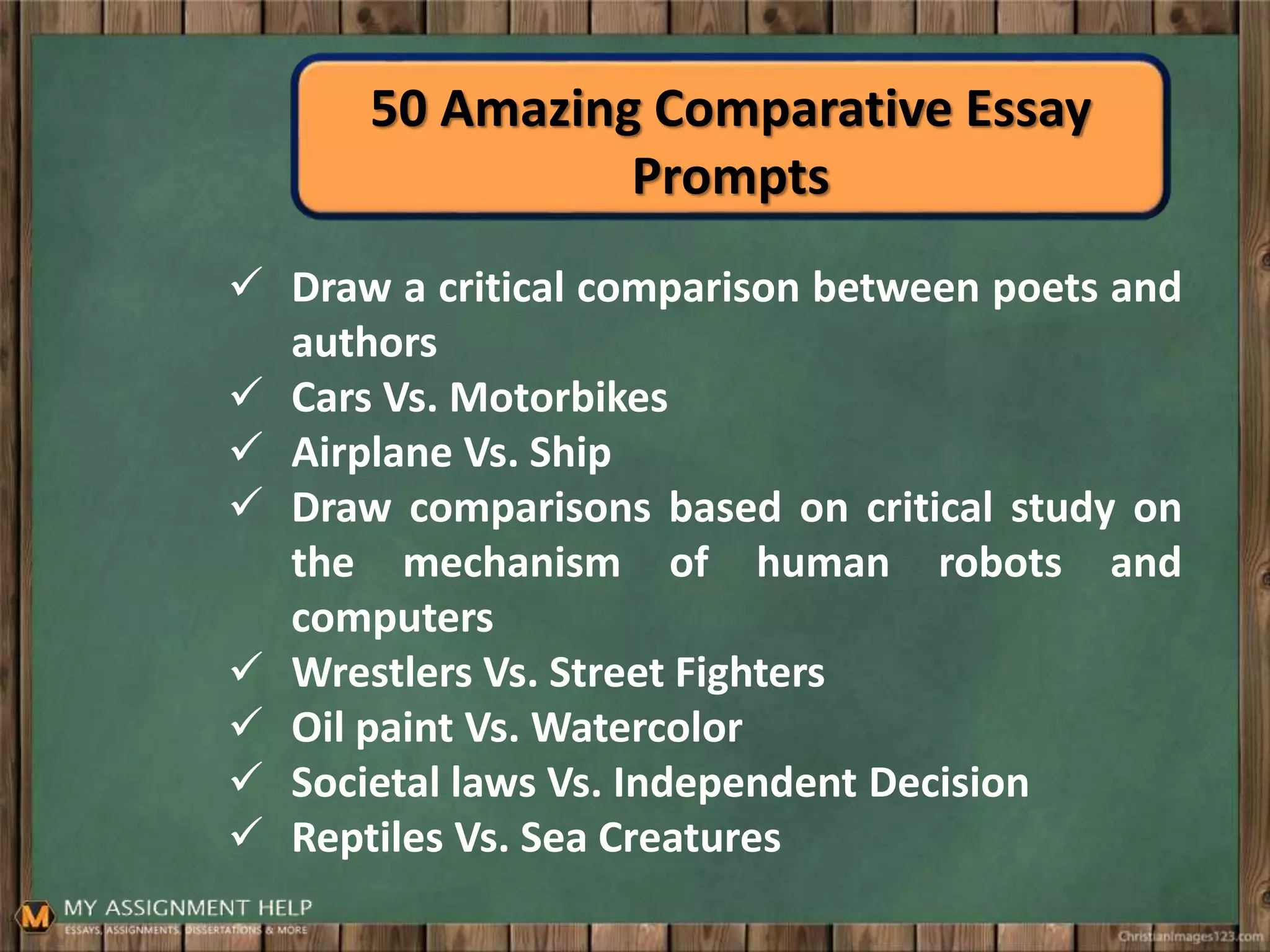 50 Amazing Comparative Essay
Prompts
 Draw a critical comparison between poets and
authors
 Cars Vs. Motorbikes
 Airplane Vs. Ship
 Draw comparisons based on critical study on
the mechanism of human robots and
computers
 Wrestlers Vs. Street Fighters
 Oil paint Vs. Watercolor
 Societal laws Vs. Independent Decision
 Reptiles Vs. Sea Creatures
 