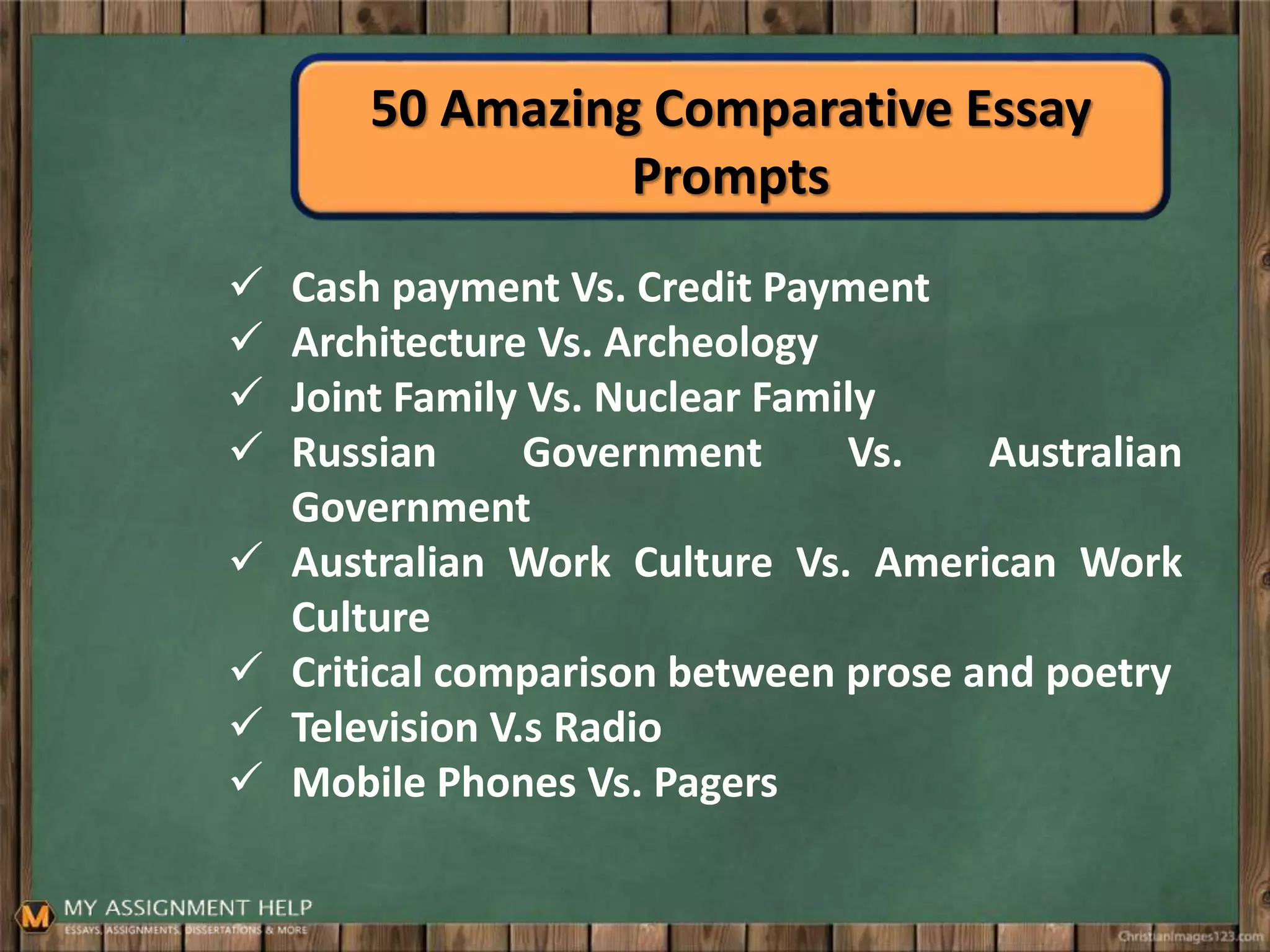 50 Amazing Comparative Essay
Prompts
 Cash payment Vs. Credit Payment
 Architecture Vs. Archeology
 Joint Family Vs. Nuclear Family
 Russian Government Vs. Australian
Government
 Australian Work Culture Vs. American Work
Culture
 Critical comparison between prose and poetry
 Television V.s Radio
 Mobile Phones Vs. Pagers
 