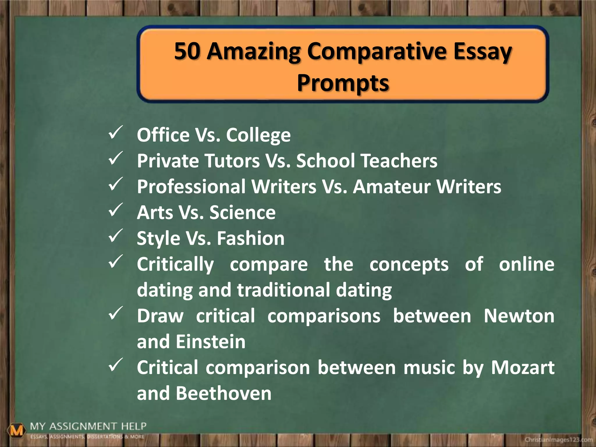 50 Amazing Comparative Essay
Prompts
 Office Vs. College
 Private Tutors Vs. School Teachers
 Professional Writers Vs. Amateur Writers
 Arts Vs. Science
 Style Vs. Fashion
 Critically compare the concepts of online
dating and traditional dating
 Draw critical comparisons between Newton
and Einstein
 Critical comparison between music by Mozart
and Beethoven
 