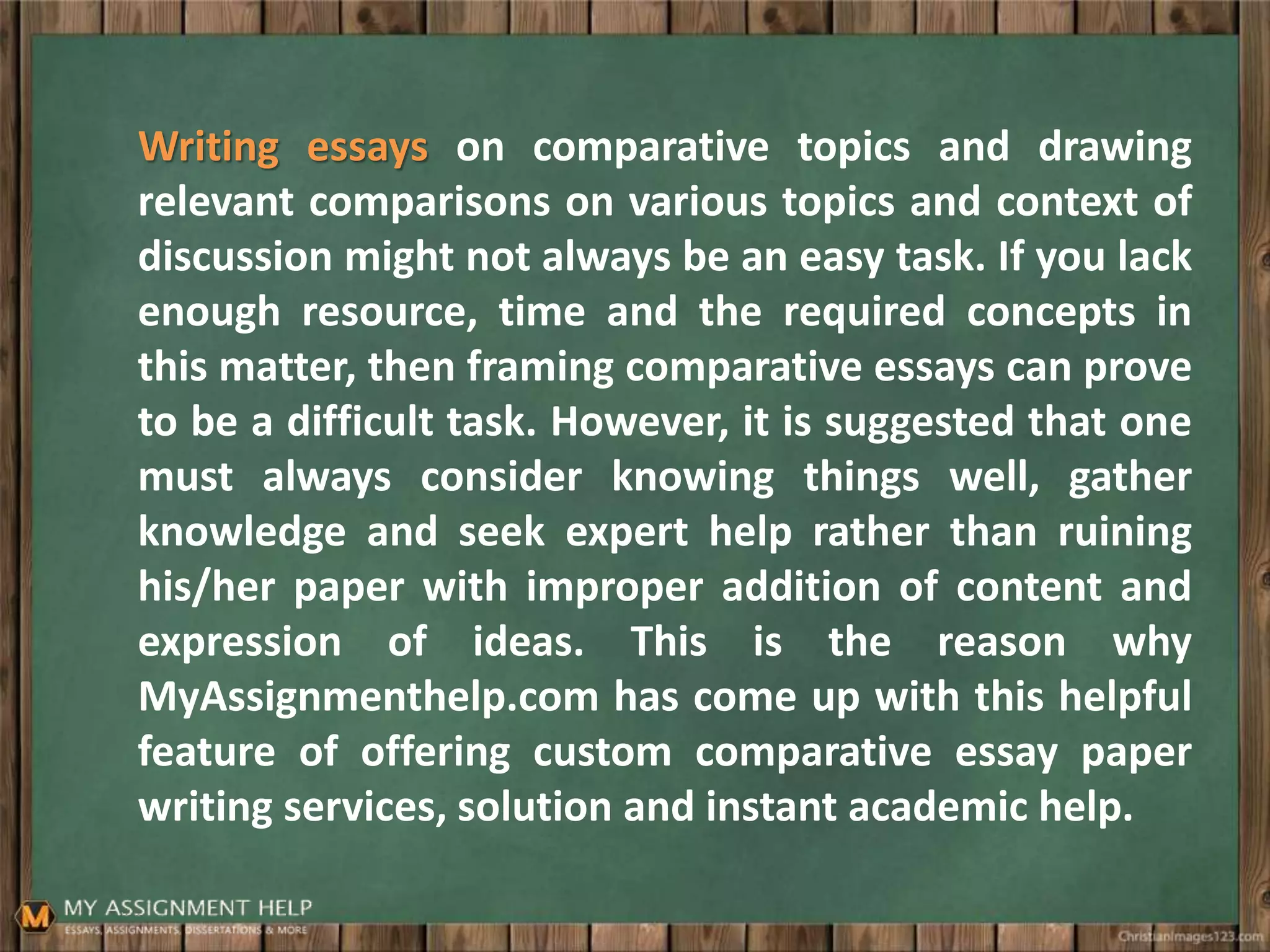 Writing essays on comparative topics and drawing
relevant comparisons on various topics and context of
discussion might not always be an easy task. If you lack
enough resource, time and the required concepts in
this matter, then framing comparative essays can prove
to be a difficult task. However, it is suggested that one
must always consider knowing things well, gather
knowledge and seek expert help rather than ruining
his/her paper with improper addition of content and
expression of ideas. This is the reason why
MyAssignmenthelp.com has come up with this helpful
feature of offering custom comparative essay paper
writing services, solution and instant academic help.
 