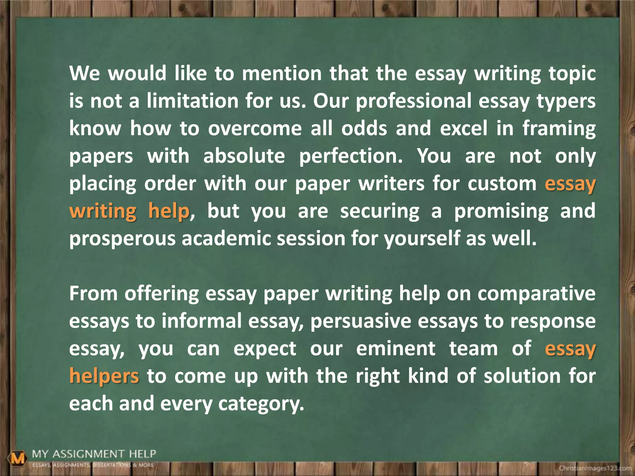 We would like to mention that the essay writing topic
is not a limitation for us. Our professional essay typers
know how to overcome all odds and excel in framing
papers with absolute perfection. You are not only
placing order with our paper writers for custom essay
writing help, but you are securing a promising and
prosperous academic session for yourself as well.
From offering essay paper writing help on comparative
essays to informal essay, persuasive essays to response
essay, you can expect our eminent team of essay
helpers to come up with the right kind of solution for
each and every category.
 