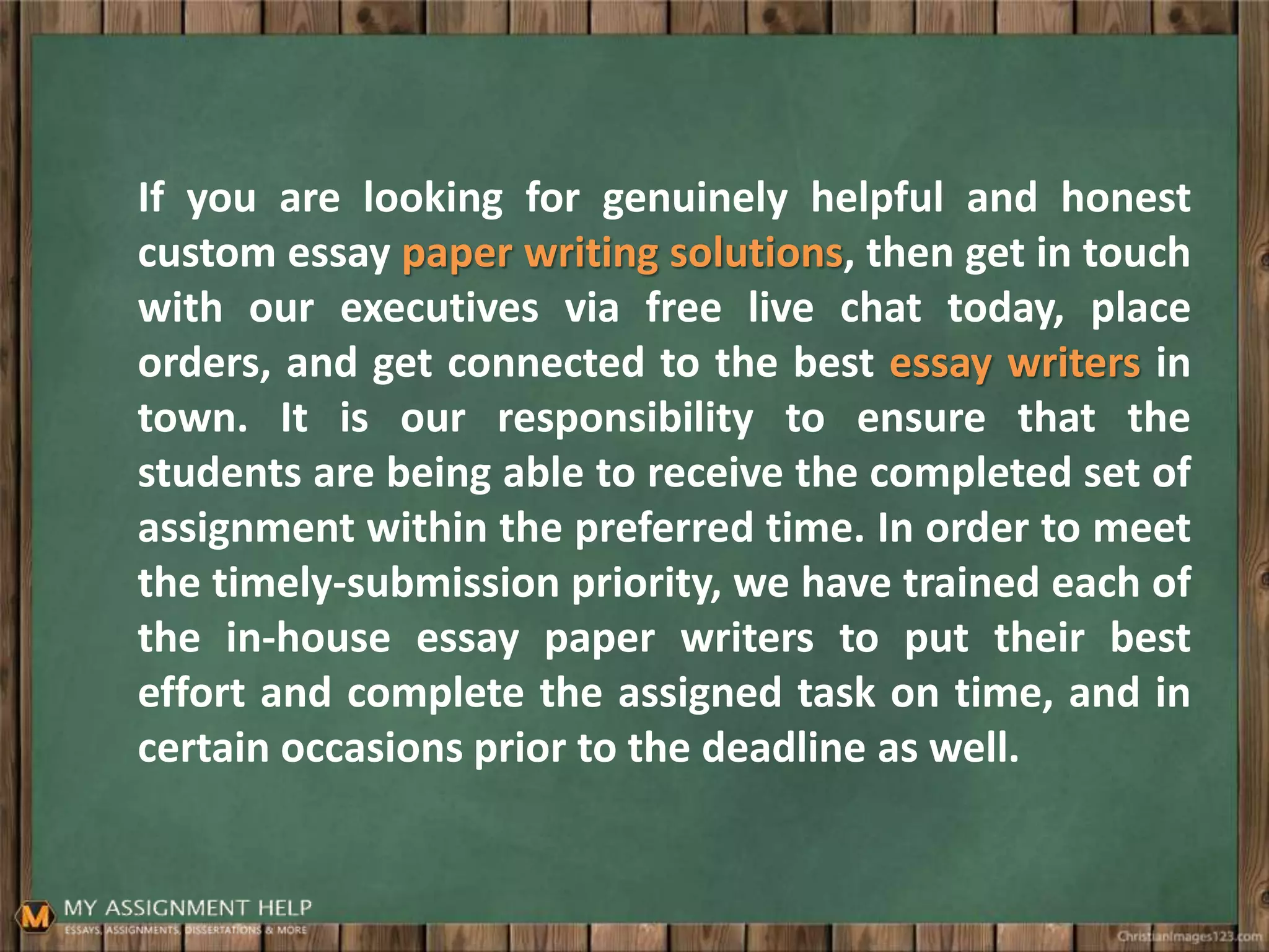 If you are looking for genuinely helpful and honest
custom essay paper writing solutions, then get in touch
with our executives via free live chat today, place
orders, and get connected to the best essay writers in
town. It is our responsibility to ensure that the
students are being able to receive the completed set of
assignment within the preferred time. In order to meet
the timely-submission priority, we have trained each of
the in-house essay paper writers to put their best
effort and complete the assigned task on time, and in
certain occasions prior to the deadline as well.
 