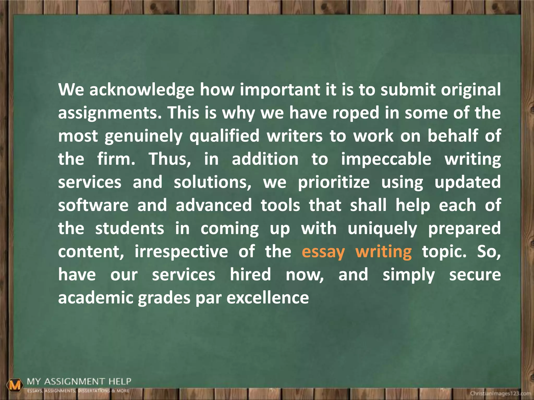 We acknowledge how important it is to submit original
assignments. This is why we have roped in some of the
most genuinely qualified writers to work on behalf of
the firm. Thus, in addition to impeccable writing
services and solutions, we prioritize using updated
software and advanced tools that shall help each of
the students in coming up with uniquely prepared
content, irrespective of the essay writing topic. So,
have our services hired now, and simply secure
academic grades par excellence
 