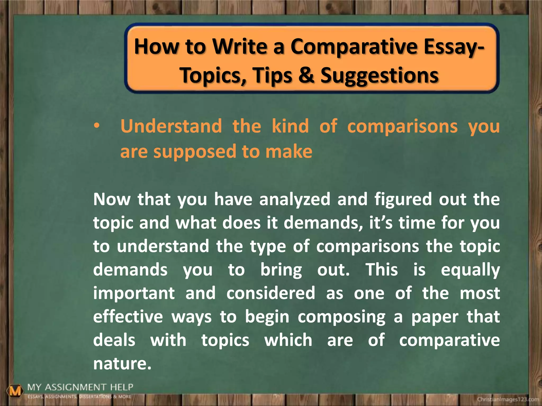 How to Write a Comparative Essay-
Topics, Tips & Suggestions
• Understand the kind of comparisons you
are supposed to make
Now that you have analyzed and figured out the
topic and what does it demands, it’s time for you
to understand the type of comparisons the topic
demands you to bring out. This is equally
important and considered as one of the most
effective ways to begin composing a paper that
deals with topics which are of comparative
nature.
 