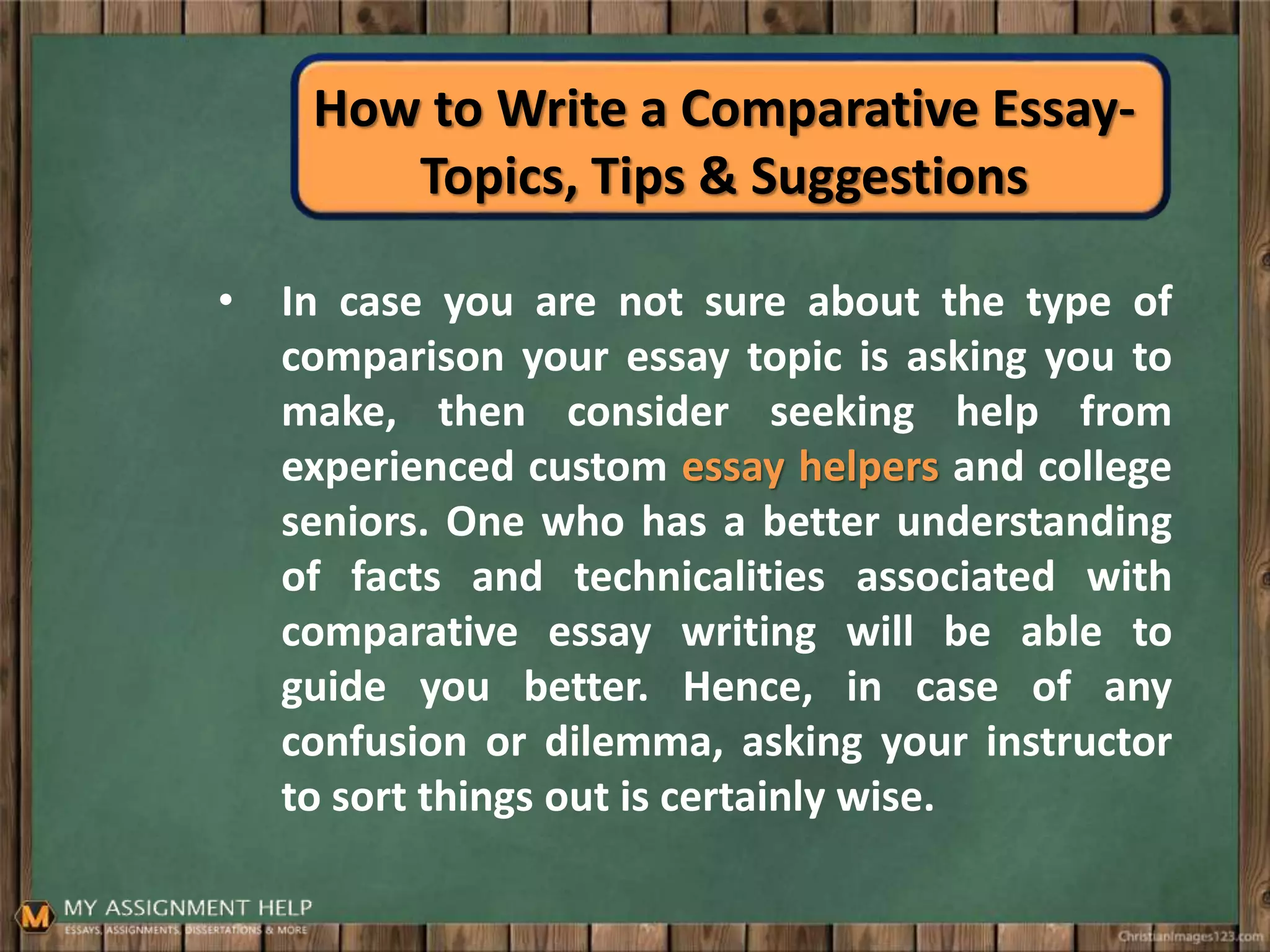 How to Write a Comparative Essay-
Topics, Tips & Suggestions
• In case you are not sure about the type of
comparison your essay topic is asking you to
make, then consider seeking help from
experienced custom essay helpers and college
seniors. One who has a better understanding
of facts and technicalities associated with
comparative essay writing will be able to
guide you better. Hence, in case of any
confusion or dilemma, asking your instructor
to sort things out is certainly wise.
 