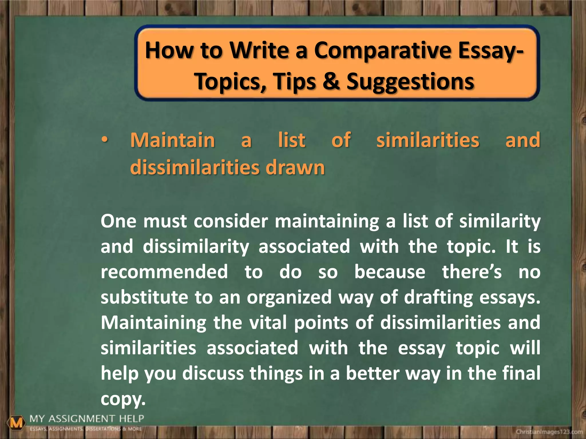 How to Write a Comparative Essay-
Topics, Tips & Suggestions
• Maintain a list of similarities and
dissimilarities drawn
One must consider maintaining a list of similarity
and dissimilarity associated with the topic. It is
recommended to do so because there’s no
substitute to an organized way of drafting essays.
Maintaining the vital points of dissimilarities and
similarities associated with the essay topic will
help you discuss things in a better way in the final
copy.
 