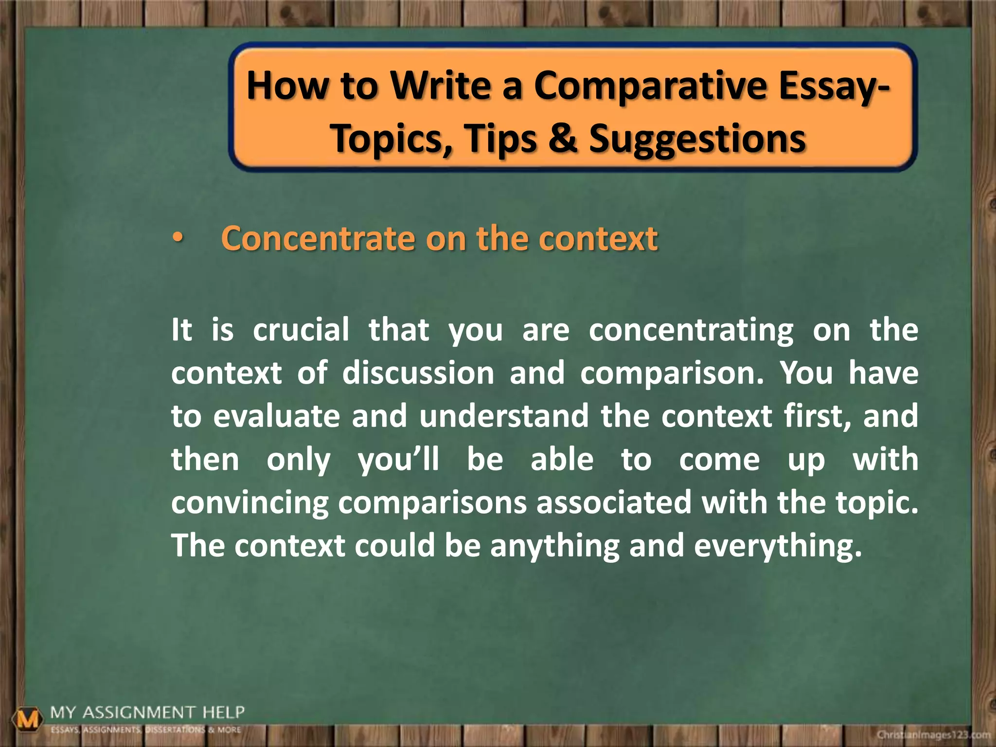 How to Write a Comparative Essay-
Topics, Tips & Suggestions
• Concentrate on the context
It is crucial that you are concentrating on the
context of discussion and comparison. You have
to evaluate and understand the context first, and
then only you’ll be able to come up with
convincing comparisons associated with the topic.
The context could be anything and everything.
 