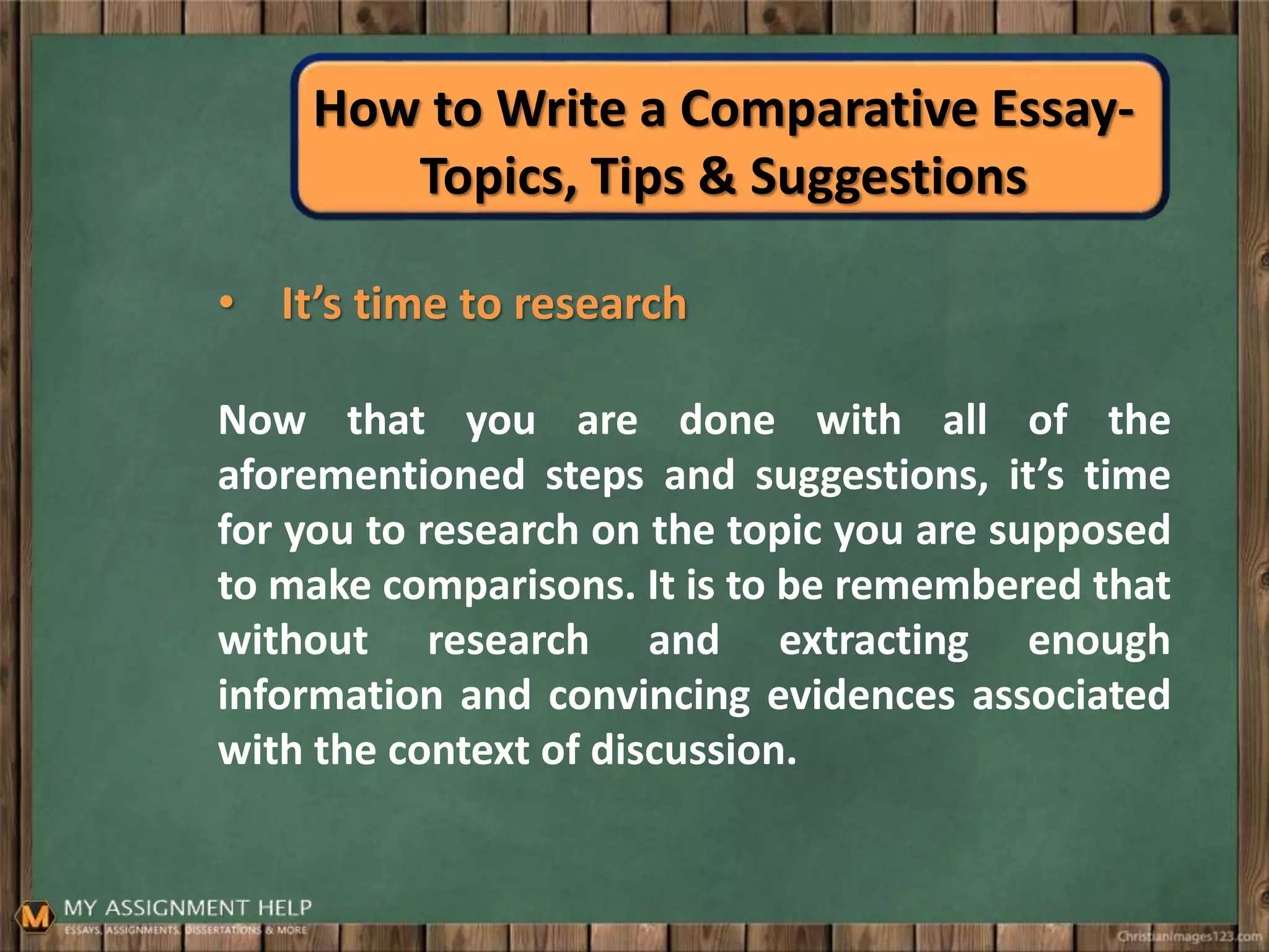 How to Write a Comparative Essay-
Topics, Tips & Suggestions
• It’s time to research
Now that you are done with all of the
aforementioned steps and suggestions, it’s time
for you to research on the topic you are supposed
to make comparisons. It is to be remembered that
without research and extracting enough
information and convincing evidences associated
with the context of discussion.
 