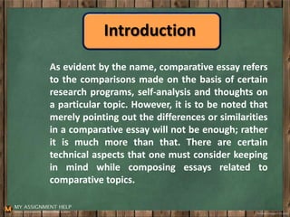 Introduction
As evident by the name, comparative essay refers
to the comparisons made on the basis of certain
research programs, self-analysis and thoughts on
a particular topic. However, it is to be noted that
merely pointing out the differences or similarities
in a comparative essay will not be enough; rather
it is much more than that. There are certain
technical aspects that one must consider keeping
in mind while composing essays related to
comparative topics.
 