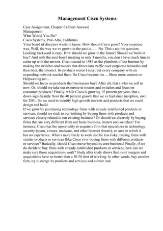 Management Cisco Systems
Case Assignment, Chapter 6 (Short Answer)
Management
What Would You Do?
Cisco Systems, Palo Alto, California.
Your board of directors wants to know: How should Cisco grow? Your response
was, Well, the way we ve grown in the past is. . . . No. That s not the question.
Looking backward is easy. How should we grow in the future? Should we build or
buy? And with the next board meeting in only 3 months, you don t have much time to
come up with the answer. Cisco started in 1984 as the plumbers of the Internet by
making the switches and routers that direct data traffic over corporate networks and
then later, the Internet. Its products weren t sexy, but every company with an
expanding network needed them. So Cisco became the ... Show more content on
Helpwriting.net ...
Should we focus on products that businesses buy? After all, that s who we sell to
now. Or, should we take our expertise in routers and switches and focus on
consumer products? Finally, while Cisco is growing 15 percent per year, that s
down significantly from the 40 percent growth that we ve had since inception, save
for 2001. So we need to identify high growth markets and products that we could
design and build.
If we grow by purchasing technology firms with already established products or
services, should we stick to our knitting by buying firms with products and
services closely related to our existing business? Or should we diversify by buying
firms that are very different from our basic business, routers and switches? For
instance, Cisco has the opportunity to acquire a firm that specializes in technology
security (spam, viruses, malware, and other Internet threats), an area in which it
has no experience. What s more likely to work and be less risky, buying firms with
similar products or services (like Cisco s) or buying firms with different products
or services? Basically, should Cisco move beyond its core business? Finally, if we
do decide to buy firms with already established products or services, how can we
make sure those acquisitions work? Study after study shows that most mergers and
acquisitions have no better than a 50 50 shot of working. In other words, buy another
firm, try to merge its products and services and culture and
 