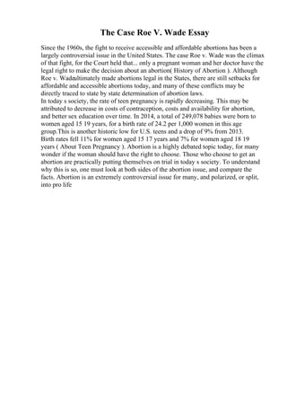 The Case Roe V. Wade Essay
Since the 1960s, the fight to receive accessible and affordable abortions has been a
largely controversial issue in the United States. The case Roe v. Wade was the climax
of that fight, for the Court held that... only a pregnant woman and her doctor have the
legal right to make the decision about an abortion( History of Abortion ). Although
Roe v. Wadeultimately made abortions legal in the States, there are still setbacks for
affordable and accessible abortions today, and many of these conflicts may be
directly traced to state by state determination of abortion laws.
In today s society, the rate of teen pregnancy is rapidly decreasing. This may be
attributed to decrease in costs of contraception, costs and availability for abortion,
and better sex education over time. In 2014, a total of 249,078 babies were born to
women aged 15 19 years, for a birth rate of 24.2 per 1,000 women in this age
group.This is another historic low for U.S. teens and a drop of 9% from 2013.
Birth rates fell 11% for women aged 15 17 years and 7% for women aged 18 19
years ( About Teen Pregnancy ). Abortion is a highly debated topic today, for many
wonder if the woman should have the right to choose. Those who choose to get an
abortion are practically putting themselves on trial in today s society. To understand
why this is so, one must look at both sides of the abortion issue, and compare the
facts. Abortion is an extremely controversial issue for many, and polarized, or split,
into pro life
 