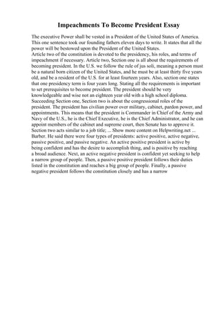 Impeachments To Become President Essay
The executive Power shall be vested in a President of the United States of America.
This one sentence took our founding fathers eleven days to write. It states that all the
power will be bestowed upon the President of the United States.
Article two of the constitution is devoted to the presidency, his roles, and terms of
impeachment if necessary. Article two, Section one is all about the requirements of
becoming president. In the U.S. we follow the rule of jus soli, meaning a person must
be a natural born citizen of the United States, and he must be at least thirty five years
old, and be a resident of the U.S. for at least fourteen years. Also, section one states
that one presidency term is four years long. Stating all the requirements is important
to set prerequisites to become president. The president should be very
knowledgeable and wise not an eighteen year old with a high school diploma.
Succeeding Section one, Section two is about the congressional roles of the
president. The president has civilian power over military, cabinet, pardon power, and
appointments. This means that the president is Commander in Chief of the Army and
Navy of the U.S., he is the Chief Executive, he is the Chief Administrator, and he can
appoint members of the cabinet and supreme court, then Senate has to approve it.
Section two acts similar to a job title; ... Show more content on Helpwriting.net ...
Barber. He said there were four types of presidents: active positive, active negative,
passive positive, and passive negative. An active positive president is active by
being confident and has the desire to accomplish thing, and is positive by reaching
a broad audience. Next, an active negative president is confident yet seeking to help
a narrow group of people. Then, a passive positive president follows their duties
listed in the constitution and reaches a big group of people. Finally, a passive
negative president follows the constitution closely and has a narrow
 