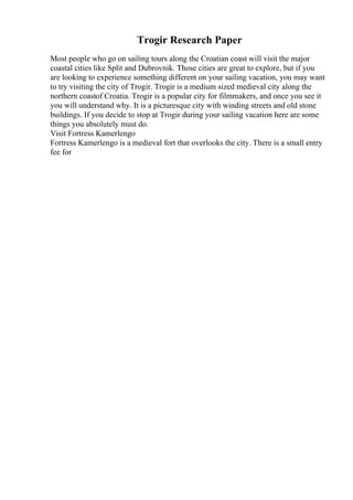 Trogir Research Paper
Most people who go on sailing tours along the Croatian coast will visit the major
coastal cities like Split and Dubrovnik. Those cities are great to explore, but if you
are looking to experience something different on your sailing vacation, you may want
to try visiting the city of Trogir. Trogir is a medium sized medieval city along the
northern coastof Croatia. Trogir is a popular city for filmmakers, and once you see it
you will understand why. It is a picturesque city with winding streets and old stone
buildings. If you decide to stop at Trogir during your sailing vacation here are some
things you absolutely must do.
Visit Fortress Kamerlengo
Fortress Kamerlengo is a medieval fort that overlooks the city. There is a small entry
fee for
 