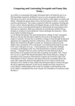 Comparing and Contrasting Persepolis and Funny Boy
Essay...
As a child, we re presented with ample information that is all relatively new to us.
The knowledge acquired in childhood is given to us by our parents and relatives.
This allows us to grow, but the influence of our family is what shapes our culture and
beliefs. Although our parents believe this is the best culture to follow, we often find
ourselves questioning it. This creates complexity within the acceptance of being part
of one s culture. Shyam Selvadurai and Marjane Satrapi, use this theme within their
respective novels, Funny Boyand Persepolis to demonstrate the transcendence from
innocence to experience. Both main characters are introduced as children that go
through an evolution to reach adulthood. Culture challenges the characters... Show
more content on Helpwriting.net ...
( p. 46, Shyam Selvadurai) This quote demonstrates a change in Arjie s perception.
Moreover, the fact that Selvadurai implicates this quote at the beginning of the
chapter is symbolic. He does this to symbolize a change in Arjie through the physical
appearance of a supporting character. Furthermore, Arjie is caught off guard which
depicts how fictional his thoughts on reality are. During the conclusion of the
chapter Arjie s perception of love and beauty is revolutionized through the love life
of his Aunt. Arjie goes on to say ...I felt no pleasure, for I knew that, although
everything would happen in the way I had dreamed there would be something
missing. ... I thought of the love comics and how fervently believed in them,
believed that if two people loved each other everything was possible. Now, I knew
this was not so. (pp.99 100, Shyam Selvadurai) This clearly indicates a change in
perception in the young boys mind and this would be one of the first steps in the
transcendence of Arjie s character. Selvadurai effectively uses Radha Auntie and
many other supporting characters throughout the novel in order to aid the main
character evolve. Similar to Arjie, Marjie from Persepolis depicts evolution through
the aid of supporting characters. In this novel, Satrappi uses many characters to
evolve Marjie s understanding of the world. For example, at the beginning of the
novel, Marjie is introduced to her uncle Anoosh. He is branded as a communist under
the Shaw s
 