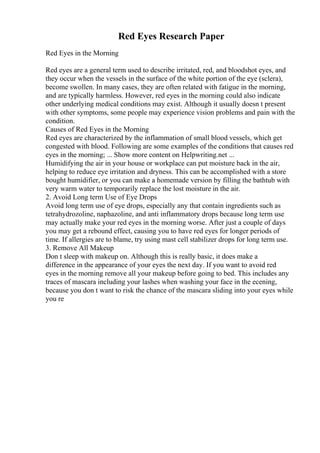 Red Eyes Research Paper
Red Eyes in the Morning
Red eyes are a general term used to describe irritated, red, and bloodshot eyes, and
they occur when the vessels in the surface of the white portion of the eye (sclera),
become swollen. In many cases, they are often related with fatigue in the morning,
and are typically harmless. However, red eyes in the morning could also indicate
other underlying medical conditions may exist. Although it usually doesn t present
with other symptoms, some people may experience vision problems and pain with the
condition.
Causes of Red Eyes in the Morning
Red eyes are characterized by the inflammation of small blood vessels, which get
congested with blood. Following are some examples of the conditions that causes red
eyes in the morning; ... Show more content on Helpwriting.net ...
Humidifying the air in your house or workplace can put moisture back in the air,
helping to reduce eye irritation and dryness. This can be accomplished with a store
bought humidifier, or you can make a homemade version by filling the bathtub with
very warm water to temporarily replace the lost moisture in the air.
2. Avoid Long term Use of Eye Drops
Avoid long term use of eye drops, especially any that contain ingredients such as
tetrahydrozoline, naphazoline, and anti inflammatory drops because long term use
may actually make your red eyes in the morning worse. After just a couple of days
you may get a rebound effect, causing you to have red eyes for longer periods of
time. If allergies are to blame, try using mast cell stabilizer drops for long term use.
3. Remove All Makeup
Don t sleep with makeup on. Although this is really basic, it does make a
difference in the appearance of your eyes the next day. If you want to avoid red
eyes in the morning remove all your makeup before going to bed. This includes any
traces of mascara including your lashes when washing your face in the ecening,
because you don t want to risk the chance of the mascara sliding into your eyes while
you re
 